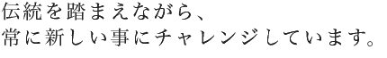 伝統を踏まえながら、常に新しい事にチャレンジしています。